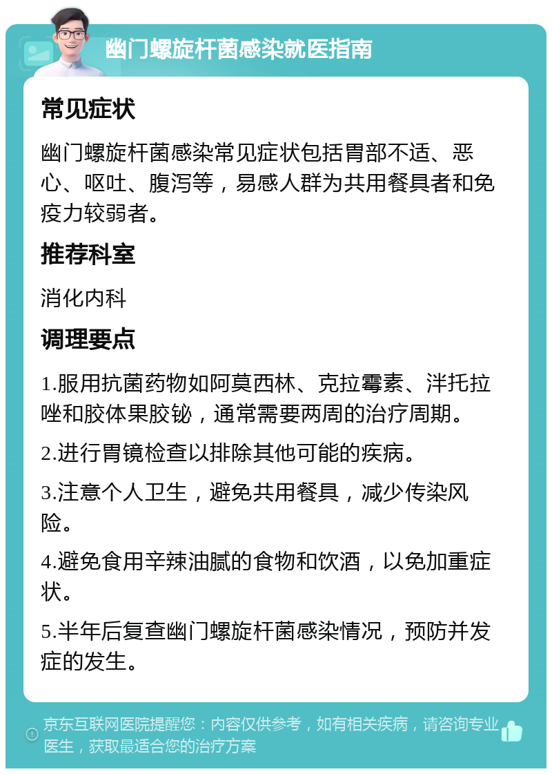 幽门螺旋杆菌感染就医指南 常见症状 幽门螺旋杆菌感染常见症状包括胃部不适、恶心、呕吐、腹泻等，易感人群为共用餐具者和免疫力较弱者。 推荐科室 消化内科 调理要点 1.服用抗菌药物如阿莫西林、克拉霉素、泮托拉唑和胶体果胶铋，通常需要两周的治疗周期。 2.进行胃镜检查以排除其他可能的疾病。 3.注意个人卫生，避免共用餐具，减少传染风险。 4.避免食用辛辣油腻的食物和饮酒，以免加重症状。 5.半年后复查幽门螺旋杆菌感染情况，预防并发症的发生。