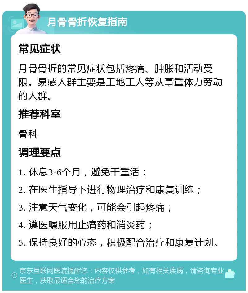 月骨骨折恢复指南 常见症状 月骨骨折的常见症状包括疼痛、肿胀和活动受限。易感人群主要是工地工人等从事重体力劳动的人群。 推荐科室 骨科 调理要点 1. 休息3-6个月，避免干重活； 2. 在医生指导下进行物理治疗和康复训练； 3. 注意天气变化，可能会引起疼痛； 4. 遵医嘱服用止痛药和消炎药； 5. 保持良好的心态，积极配合治疗和康复计划。