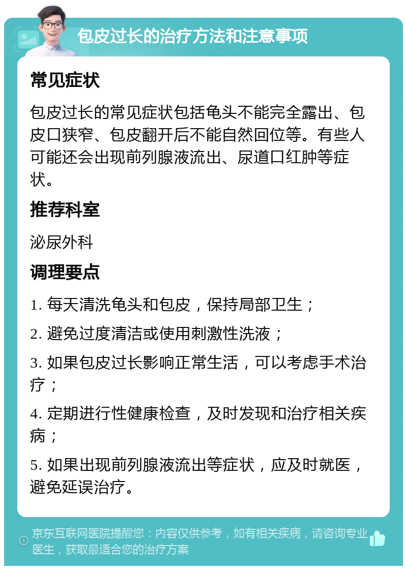 包皮过长的治疗方法和注意事项 常见症状 包皮过长的常见症状包括龟头不能完全露出、包皮口狭窄、包皮翻开后不能自然回位等。有些人可能还会出现前列腺液流出、尿道口红肿等症状。 推荐科室 泌尿外科 调理要点 1. 每天清洗龟头和包皮，保持局部卫生； 2. 避免过度清洁或使用刺激性洗液； 3. 如果包皮过长影响正常生活，可以考虑手术治疗； 4. 定期进行性健康检查，及时发现和治疗相关疾病； 5. 如果出现前列腺液流出等症状，应及时就医，避免延误治疗。