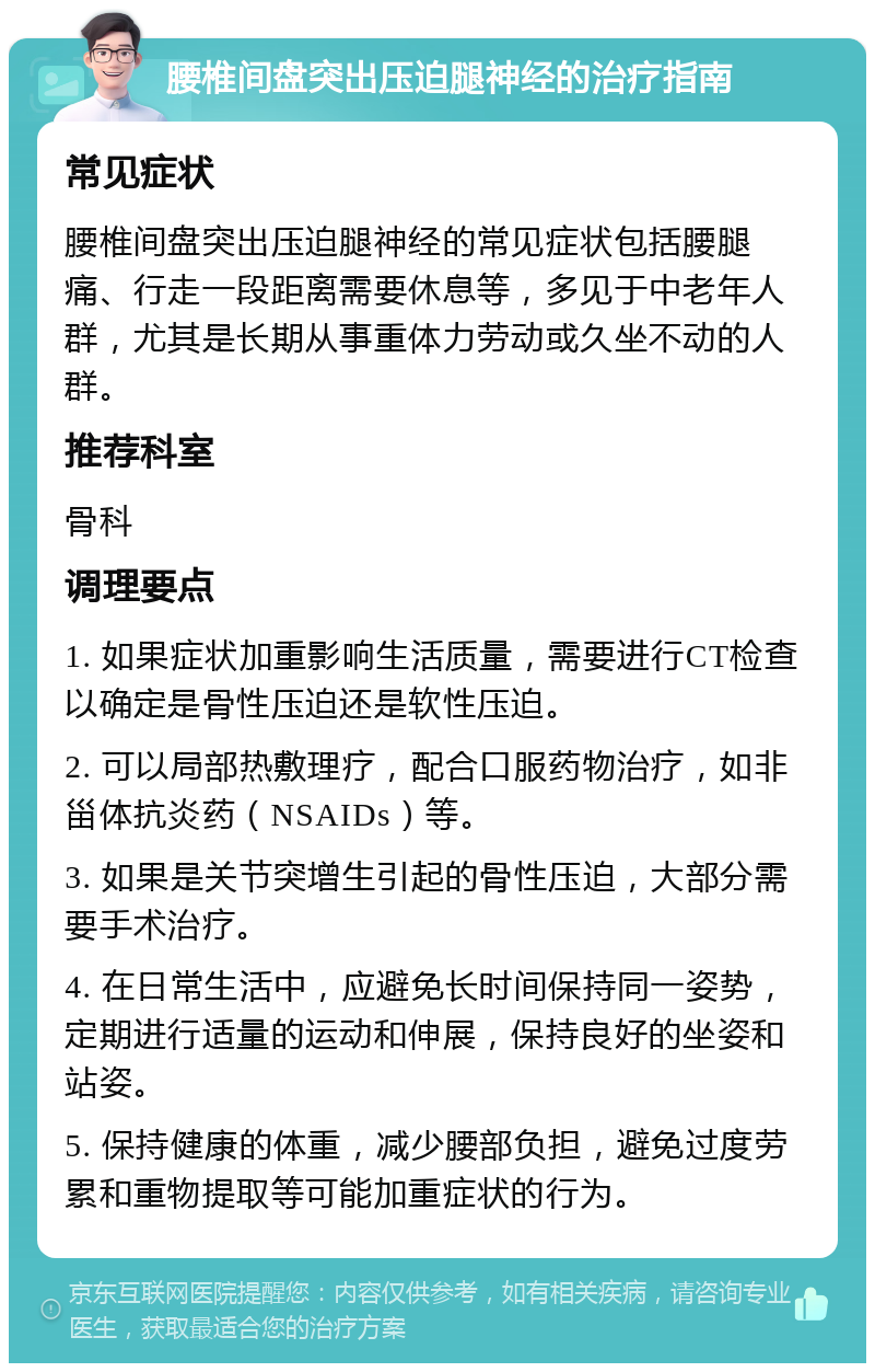 腰椎间盘突出压迫腿神经的治疗指南 常见症状 腰椎间盘突出压迫腿神经的常见症状包括腰腿痛、行走一段距离需要休息等，多见于中老年人群，尤其是长期从事重体力劳动或久坐不动的人群。 推荐科室 骨科 调理要点 1. 如果症状加重影响生活质量，需要进行CT检查以确定是骨性压迫还是软性压迫。 2. 可以局部热敷理疗，配合口服药物治疗，如非甾体抗炎药（NSAIDs）等。 3. 如果是关节突增生引起的骨性压迫，大部分需要手术治疗。 4. 在日常生活中，应避免长时间保持同一姿势，定期进行适量的运动和伸展，保持良好的坐姿和站姿。 5. 保持健康的体重，减少腰部负担，避免过度劳累和重物提取等可能加重症状的行为。