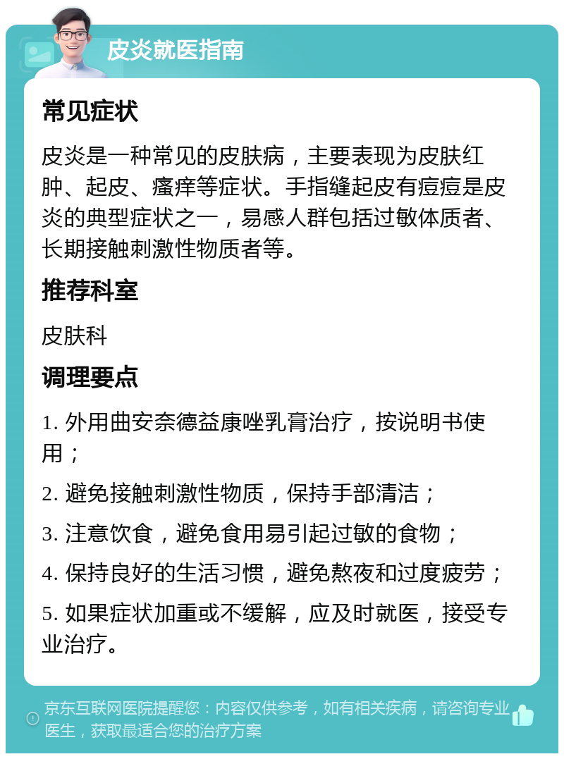 皮炎就医指南 常见症状 皮炎是一种常见的皮肤病，主要表现为皮肤红肿、起皮、瘙痒等症状。手指缝起皮有痘痘是皮炎的典型症状之一，易感人群包括过敏体质者、长期接触刺激性物质者等。 推荐科室 皮肤科 调理要点 1. 外用曲安奈德益康唑乳膏治疗，按说明书使用； 2. 避免接触刺激性物质，保持手部清洁； 3. 注意饮食，避免食用易引起过敏的食物； 4. 保持良好的生活习惯，避免熬夜和过度疲劳； 5. 如果症状加重或不缓解，应及时就医，接受专业治疗。