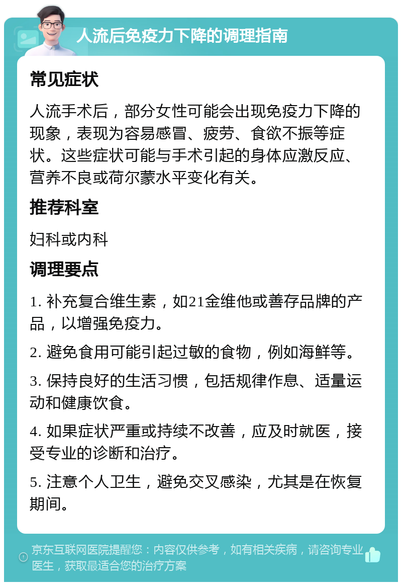 人流后免疫力下降的调理指南 常见症状 人流手术后，部分女性可能会出现免疫力下降的现象，表现为容易感冒、疲劳、食欲不振等症状。这些症状可能与手术引起的身体应激反应、营养不良或荷尔蒙水平变化有关。 推荐科室 妇科或内科 调理要点 1. 补充复合维生素，如21金维他或善存品牌的产品，以增强免疫力。 2. 避免食用可能引起过敏的食物，例如海鲜等。 3. 保持良好的生活习惯，包括规律作息、适量运动和健康饮食。 4. 如果症状严重或持续不改善，应及时就医，接受专业的诊断和治疗。 5. 注意个人卫生，避免交叉感染，尤其是在恢复期间。