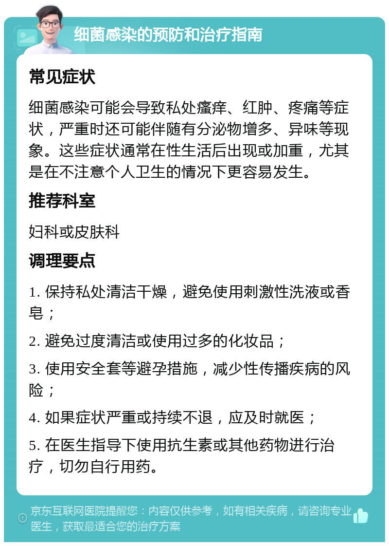 细菌感染的预防和治疗指南 常见症状 细菌感染可能会导致私处瘙痒、红肿、疼痛等症状，严重时还可能伴随有分泌物增多、异味等现象。这些症状通常在性生活后出现或加重，尤其是在不注意个人卫生的情况下更容易发生。 推荐科室 妇科或皮肤科 调理要点 1. 保持私处清洁干燥，避免使用刺激性洗液或香皂； 2. 避免过度清洁或使用过多的化妆品； 3. 使用安全套等避孕措施，减少性传播疾病的风险； 4. 如果症状严重或持续不退，应及时就医； 5. 在医生指导下使用抗生素或其他药物进行治疗，切勿自行用药。