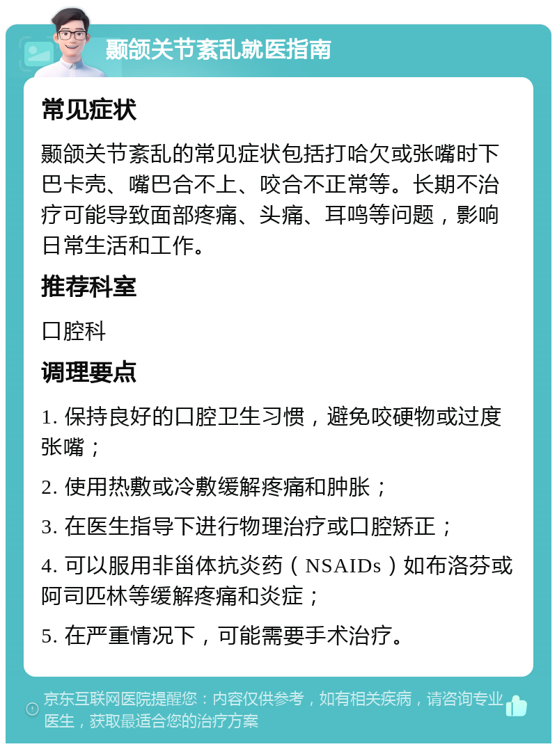 颞颌关节紊乱就医指南 常见症状 颞颌关节紊乱的常见症状包括打哈欠或张嘴时下巴卡壳、嘴巴合不上、咬合不正常等。长期不治疗可能导致面部疼痛、头痛、耳鸣等问题，影响日常生活和工作。 推荐科室 口腔科 调理要点 1. 保持良好的口腔卫生习惯，避免咬硬物或过度张嘴； 2. 使用热敷或冷敷缓解疼痛和肿胀； 3. 在医生指导下进行物理治疗或口腔矫正； 4. 可以服用非甾体抗炎药（NSAIDs）如布洛芬或阿司匹林等缓解疼痛和炎症； 5. 在严重情况下，可能需要手术治疗。