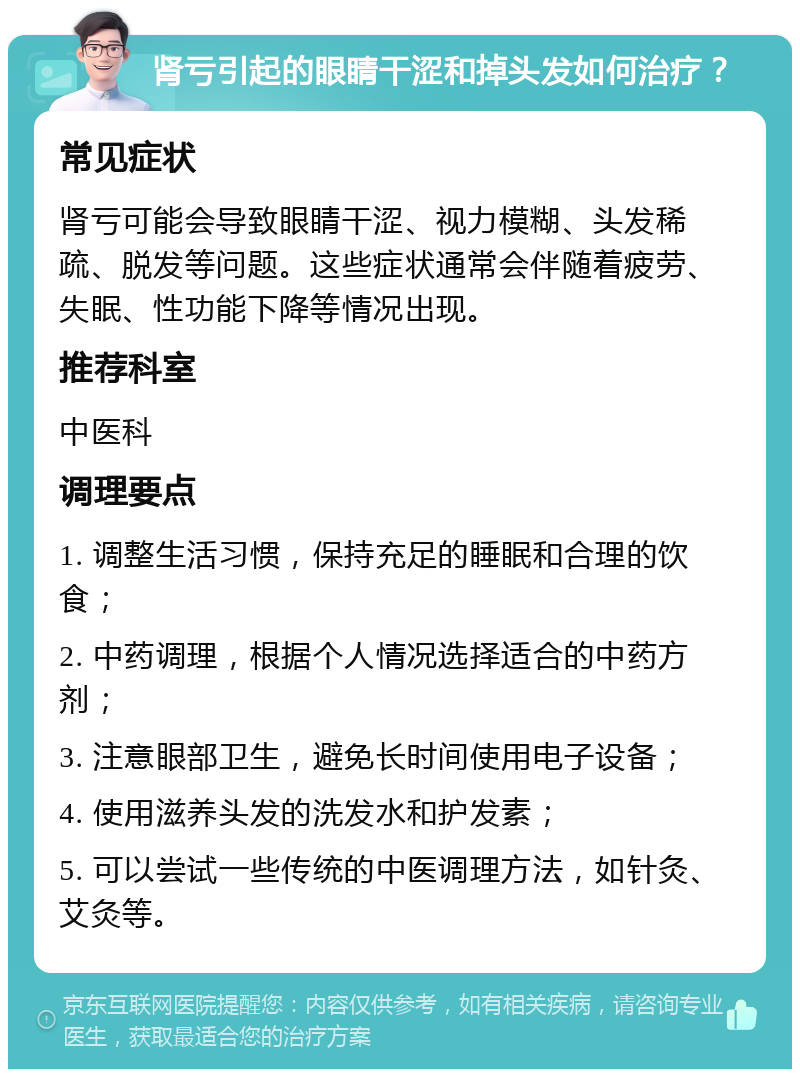 肾亏引起的眼睛干涩和掉头发如何治疗？ 常见症状 肾亏可能会导致眼睛干涩、视力模糊、头发稀疏、脱发等问题。这些症状通常会伴随着疲劳、失眠、性功能下降等情况出现。 推荐科室 中医科 调理要点 1. 调整生活习惯，保持充足的睡眠和合理的饮食； 2. 中药调理，根据个人情况选择适合的中药方剂； 3. 注意眼部卫生，避免长时间使用电子设备； 4. 使用滋养头发的洗发水和护发素； 5. 可以尝试一些传统的中医调理方法，如针灸、艾灸等。