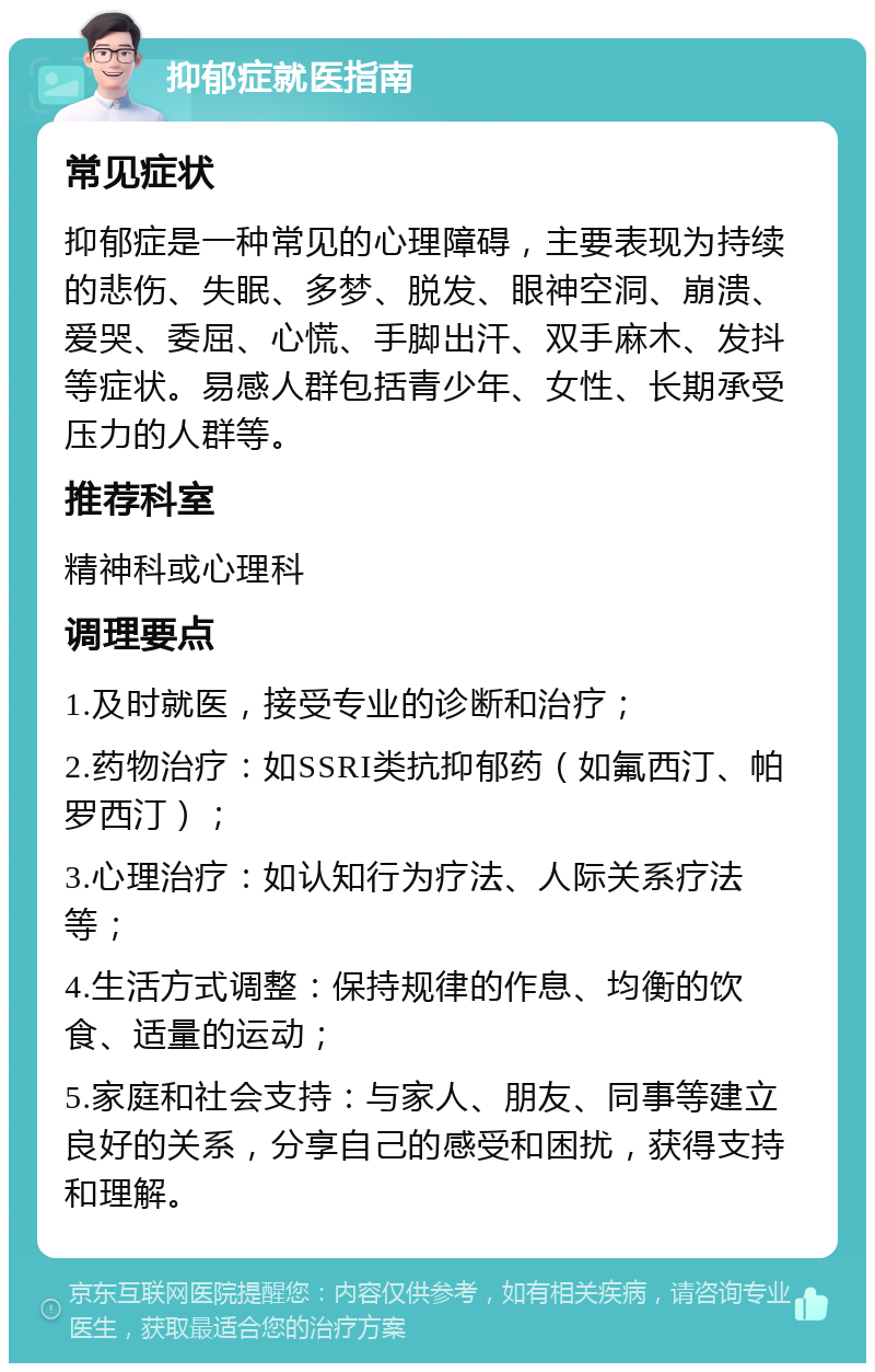 抑郁症就医指南 常见症状 抑郁症是一种常见的心理障碍，主要表现为持续的悲伤、失眠、多梦、脱发、眼神空洞、崩溃、爱哭、委屈、心慌、手脚出汗、双手麻木、发抖等症状。易感人群包括青少年、女性、长期承受压力的人群等。 推荐科室 精神科或心理科 调理要点 1.及时就医，接受专业的诊断和治疗； 2.药物治疗：如SSRI类抗抑郁药（如氟西汀、帕罗西汀）； 3.心理治疗：如认知行为疗法、人际关系疗法等； 4.生活方式调整：保持规律的作息、均衡的饮食、适量的运动； 5.家庭和社会支持：与家人、朋友、同事等建立良好的关系，分享自己的感受和困扰，获得支持和理解。