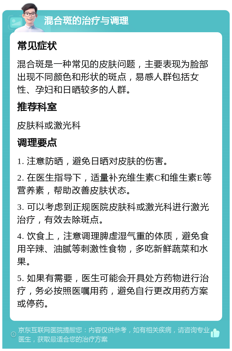 混合斑的治疗与调理 常见症状 混合斑是一种常见的皮肤问题，主要表现为脸部出现不同颜色和形状的斑点，易感人群包括女性、孕妇和日晒较多的人群。 推荐科室 皮肤科或激光科 调理要点 1. 注意防晒，避免日晒对皮肤的伤害。 2. 在医生指导下，适量补充维生素C和维生素E等营养素，帮助改善皮肤状态。 3. 可以考虑到正规医院皮肤科或激光科进行激光治疗，有效去除斑点。 4. 饮食上，注意调理脾虚湿气重的体质，避免食用辛辣、油腻等刺激性食物，多吃新鲜蔬菜和水果。 5. 如果有需要，医生可能会开具处方药物进行治疗，务必按照医嘱用药，避免自行更改用药方案或停药。