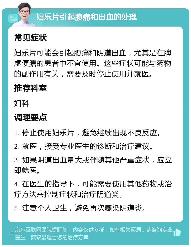 妇乐片引起腹痛和出血的处理 常见症状 妇乐片可能会引起腹痛和阴道出血，尤其是在脾虚便溏的患者中不宜使用。这些症状可能与药物的副作用有关，需要及时停止使用并就医。 推荐科室 妇科 调理要点 1. 停止使用妇乐片，避免继续出现不良反应。 2. 就医，接受专业医生的诊断和治疗建议。 3. 如果阴道出血量大或伴随其他严重症状，应立即就医。 4. 在医生的指导下，可能需要使用其他药物或治疗方法来控制症状和治疗阴道炎。 5. 注意个人卫生，避免再次感染阴道炎。