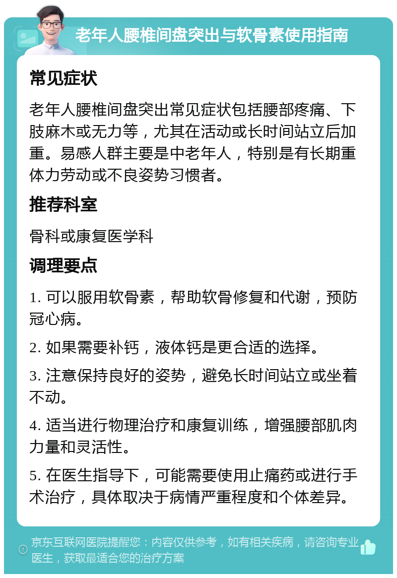 老年人腰椎间盘突出与软骨素使用指南 常见症状 老年人腰椎间盘突出常见症状包括腰部疼痛、下肢麻木或无力等，尤其在活动或长时间站立后加重。易感人群主要是中老年人，特别是有长期重体力劳动或不良姿势习惯者。 推荐科室 骨科或康复医学科 调理要点 1. 可以服用软骨素，帮助软骨修复和代谢，预防冠心病。 2. 如果需要补钙，液体钙是更合适的选择。 3. 注意保持良好的姿势，避免长时间站立或坐着不动。 4. 适当进行物理治疗和康复训练，增强腰部肌肉力量和灵活性。 5. 在医生指导下，可能需要使用止痛药或进行手术治疗，具体取决于病情严重程度和个体差异。