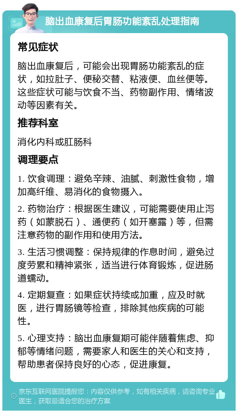 脑出血康复后胃肠功能紊乱处理指南 常见症状 脑出血康复后，可能会出现胃肠功能紊乱的症状，如拉肚子、便秘交替、粘液便、血丝便等。这些症状可能与饮食不当、药物副作用、情绪波动等因素有关。 推荐科室 消化内科或肛肠科 调理要点 1. 饮食调理：避免辛辣、油腻、刺激性食物，增加高纤维、易消化的食物摄入。 2. 药物治疗：根据医生建议，可能需要使用止泻药（如蒙脱石）、通便药（如开塞露）等，但需注意药物的副作用和使用方法。 3. 生活习惯调整：保持规律的作息时间，避免过度劳累和精神紧张，适当进行体育锻炼，促进肠道蠕动。 4. 定期复查：如果症状持续或加重，应及时就医，进行胃肠镜等检查，排除其他疾病的可能性。 5. 心理支持：脑出血康复期可能伴随着焦虑、抑郁等情绪问题，需要家人和医生的关心和支持，帮助患者保持良好的心态，促进康复。