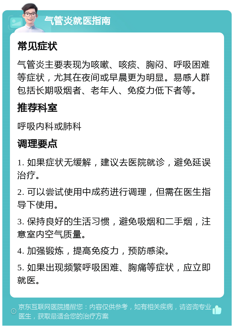 气管炎就医指南 常见症状 气管炎主要表现为咳嗽、咳痰、胸闷、呼吸困难等症状，尤其在夜间或早晨更为明显。易感人群包括长期吸烟者、老年人、免疫力低下者等。 推荐科室 呼吸内科或肺科 调理要点 1. 如果症状无缓解，建议去医院就诊，避免延误治疗。 2. 可以尝试使用中成药进行调理，但需在医生指导下使用。 3. 保持良好的生活习惯，避免吸烟和二手烟，注意室内空气质量。 4. 加强锻炼，提高免疫力，预防感染。 5. 如果出现频繁呼吸困难、胸痛等症状，应立即就医。