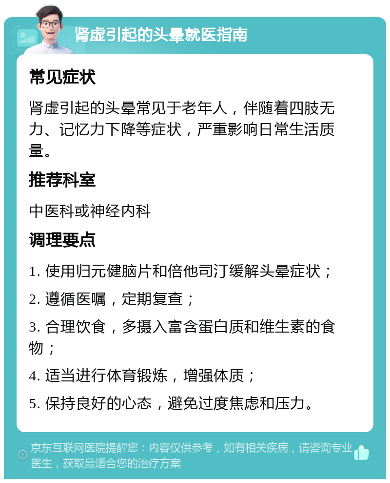 肾虚引起的头晕就医指南 常见症状 肾虚引起的头晕常见于老年人，伴随着四肢无力、记忆力下降等症状，严重影响日常生活质量。 推荐科室 中医科或神经内科 调理要点 1. 使用归元健脑片和倍他司汀缓解头晕症状； 2. 遵循医嘱，定期复查； 3. 合理饮食，多摄入富含蛋白质和维生素的食物； 4. 适当进行体育锻炼，增强体质； 5. 保持良好的心态，避免过度焦虑和压力。