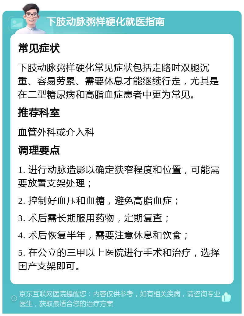 下肢动脉粥样硬化就医指南 常见症状 下肢动脉粥样硬化常见症状包括走路时双腿沉重、容易劳累、需要休息才能继续行走，尤其是在二型糖尿病和高脂血症患者中更为常见。 推荐科室 血管外科或介入科 调理要点 1. 进行动脉造影以确定狭窄程度和位置，可能需要放置支架处理； 2. 控制好血压和血糖，避免高脂血症； 3. 术后需长期服用药物，定期复查； 4. 术后恢复半年，需要注意休息和饮食； 5. 在公立的三甲以上医院进行手术和治疗，选择国产支架即可。