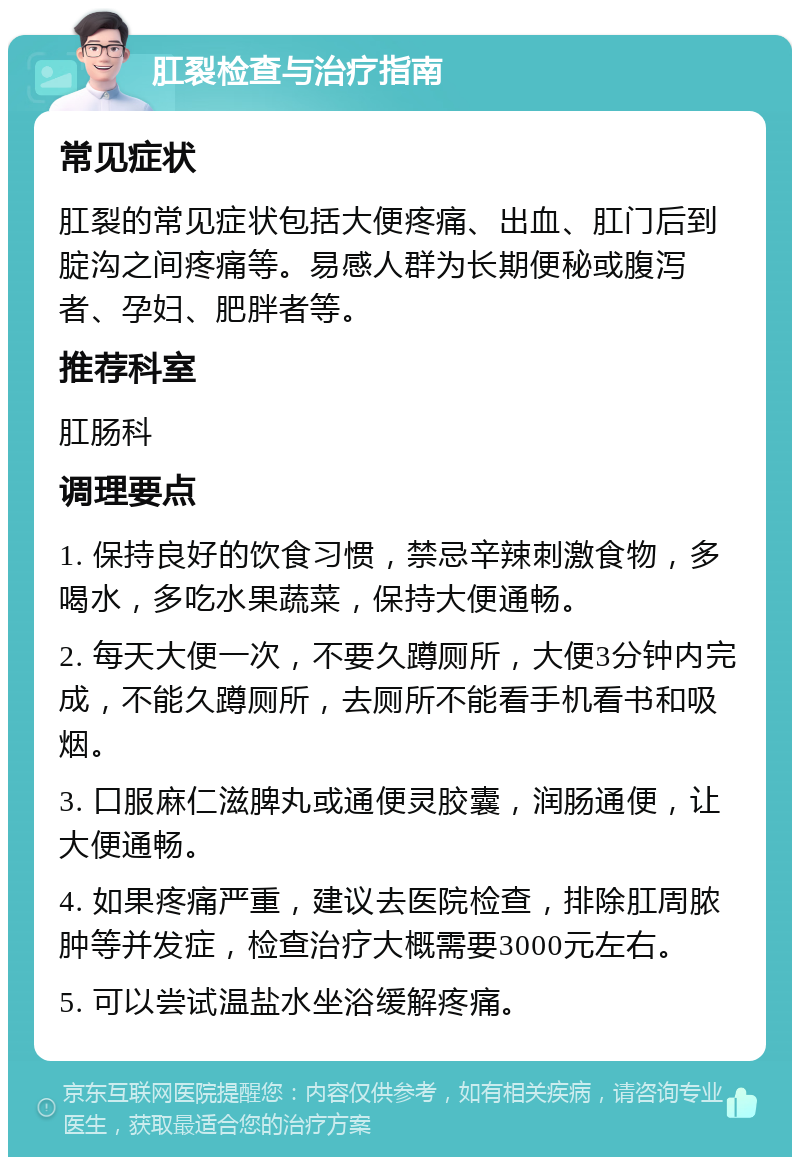 肛裂检查与治疗指南 常见症状 肛裂的常见症状包括大便疼痛、出血、肛门后到腚沟之间疼痛等。易感人群为长期便秘或腹泻者、孕妇、肥胖者等。 推荐科室 肛肠科 调理要点 1. 保持良好的饮食习惯，禁忌辛辣刺激食物，多喝水，多吃水果蔬菜，保持大便通畅。 2. 每天大便一次，不要久蹲厕所，大便3分钟内完成，不能久蹲厕所，去厕所不能看手机看书和吸烟。 3. 口服麻仁滋脾丸或通便灵胶囊，润肠通便，让大便通畅。 4. 如果疼痛严重，建议去医院检查，排除肛周脓肿等并发症，检查治疗大概需要3000元左右。 5. 可以尝试温盐水坐浴缓解疼痛。