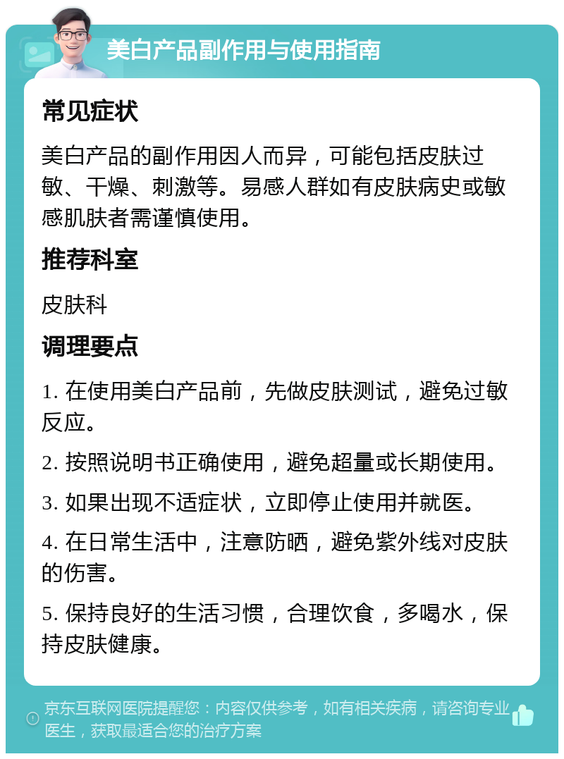 美白产品副作用与使用指南 常见症状 美白产品的副作用因人而异，可能包括皮肤过敏、干燥、刺激等。易感人群如有皮肤病史或敏感肌肤者需谨慎使用。 推荐科室 皮肤科 调理要点 1. 在使用美白产品前，先做皮肤测试，避免过敏反应。 2. 按照说明书正确使用，避免超量或长期使用。 3. 如果出现不适症状，立即停止使用并就医。 4. 在日常生活中，注意防晒，避免紫外线对皮肤的伤害。 5. 保持良好的生活习惯，合理饮食，多喝水，保持皮肤健康。