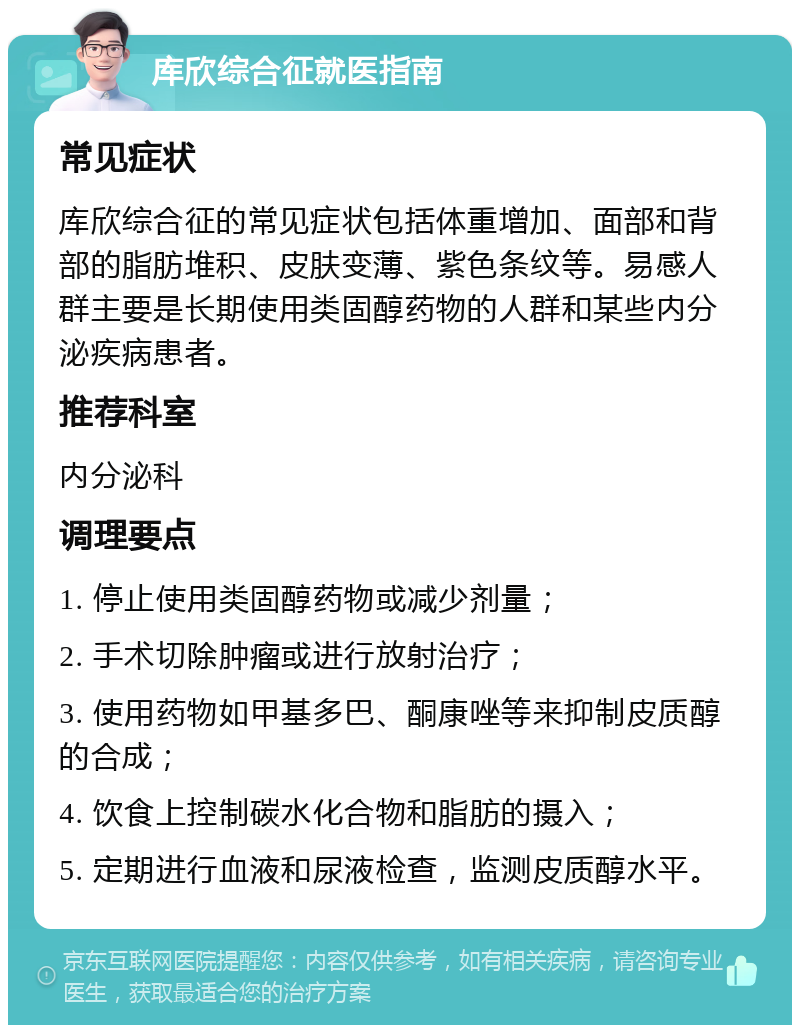 库欣综合征就医指南 常见症状 库欣综合征的常见症状包括体重增加、面部和背部的脂肪堆积、皮肤变薄、紫色条纹等。易感人群主要是长期使用类固醇药物的人群和某些内分泌疾病患者。 推荐科室 内分泌科 调理要点 1. 停止使用类固醇药物或减少剂量； 2. 手术切除肿瘤或进行放射治疗； 3. 使用药物如甲基多巴、酮康唑等来抑制皮质醇的合成； 4. 饮食上控制碳水化合物和脂肪的摄入； 5. 定期进行血液和尿液检查，监测皮质醇水平。