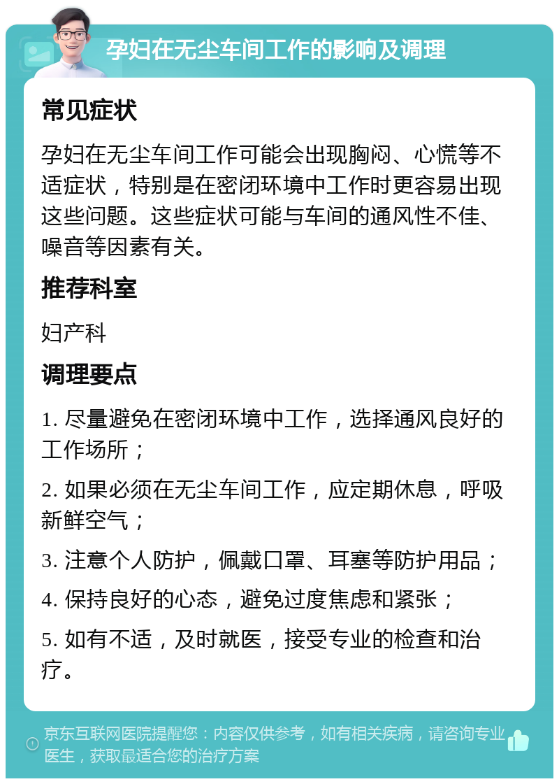 孕妇在无尘车间工作的影响及调理 常见症状 孕妇在无尘车间工作可能会出现胸闷、心慌等不适症状，特别是在密闭环境中工作时更容易出现这些问题。这些症状可能与车间的通风性不佳、噪音等因素有关。 推荐科室 妇产科 调理要点 1. 尽量避免在密闭环境中工作，选择通风良好的工作场所； 2. 如果必须在无尘车间工作，应定期休息，呼吸新鲜空气； 3. 注意个人防护，佩戴口罩、耳塞等防护用品； 4. 保持良好的心态，避免过度焦虑和紧张； 5. 如有不适，及时就医，接受专业的检查和治疗。