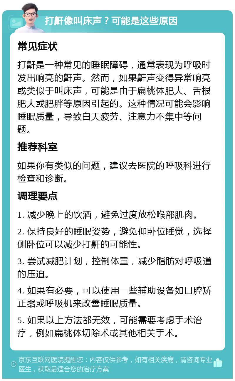 打鼾像叫床声？可能是这些原因 常见症状 打鼾是一种常见的睡眠障碍，通常表现为呼吸时发出响亮的鼾声。然而，如果鼾声变得异常响亮或类似于叫床声，可能是由于扁桃体肥大、舌根肥大或肥胖等原因引起的。这种情况可能会影响睡眠质量，导致白天疲劳、注意力不集中等问题。 推荐科室 如果你有类似的问题，建议去医院的呼吸科进行检查和诊断。 调理要点 1. 减少晚上的饮酒，避免过度放松喉部肌肉。 2. 保持良好的睡眠姿势，避免仰卧位睡觉，选择侧卧位可以减少打鼾的可能性。 3. 尝试减肥计划，控制体重，减少脂肪对呼吸道的压迫。 4. 如果有必要，可以使用一些辅助设备如口腔矫正器或呼吸机来改善睡眠质量。 5. 如果以上方法都无效，可能需要考虑手术治疗，例如扁桃体切除术或其他相关手术。