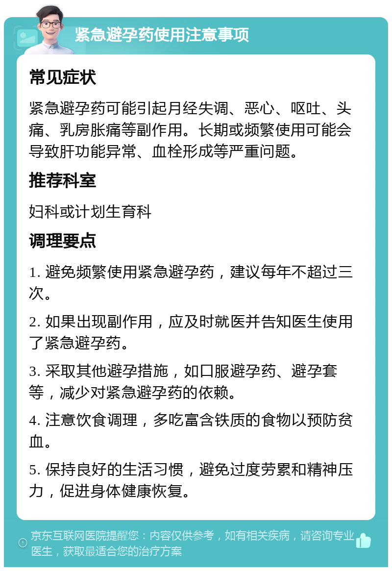 紧急避孕药使用注意事项 常见症状 紧急避孕药可能引起月经失调、恶心、呕吐、头痛、乳房胀痛等副作用。长期或频繁使用可能会导致肝功能异常、血栓形成等严重问题。 推荐科室 妇科或计划生育科 调理要点 1. 避免频繁使用紧急避孕药，建议每年不超过三次。 2. 如果出现副作用，应及时就医并告知医生使用了紧急避孕药。 3. 采取其他避孕措施，如口服避孕药、避孕套等，减少对紧急避孕药的依赖。 4. 注意饮食调理，多吃富含铁质的食物以预防贫血。 5. 保持良好的生活习惯，避免过度劳累和精神压力，促进身体健康恢复。