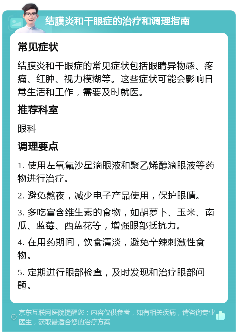 结膜炎和干眼症的治疗和调理指南 常见症状 结膜炎和干眼症的常见症状包括眼睛异物感、疼痛、红肿、视力模糊等。这些症状可能会影响日常生活和工作，需要及时就医。 推荐科室 眼科 调理要点 1. 使用左氧氟沙星滴眼液和聚乙烯醇滴眼液等药物进行治疗。 2. 避免熬夜，减少电子产品使用，保护眼睛。 3. 多吃富含维生素的食物，如胡萝卜、玉米、南瓜、蓝莓、西蓝花等，增强眼部抵抗力。 4. 在用药期间，饮食清淡，避免辛辣刺激性食物。 5. 定期进行眼部检查，及时发现和治疗眼部问题。