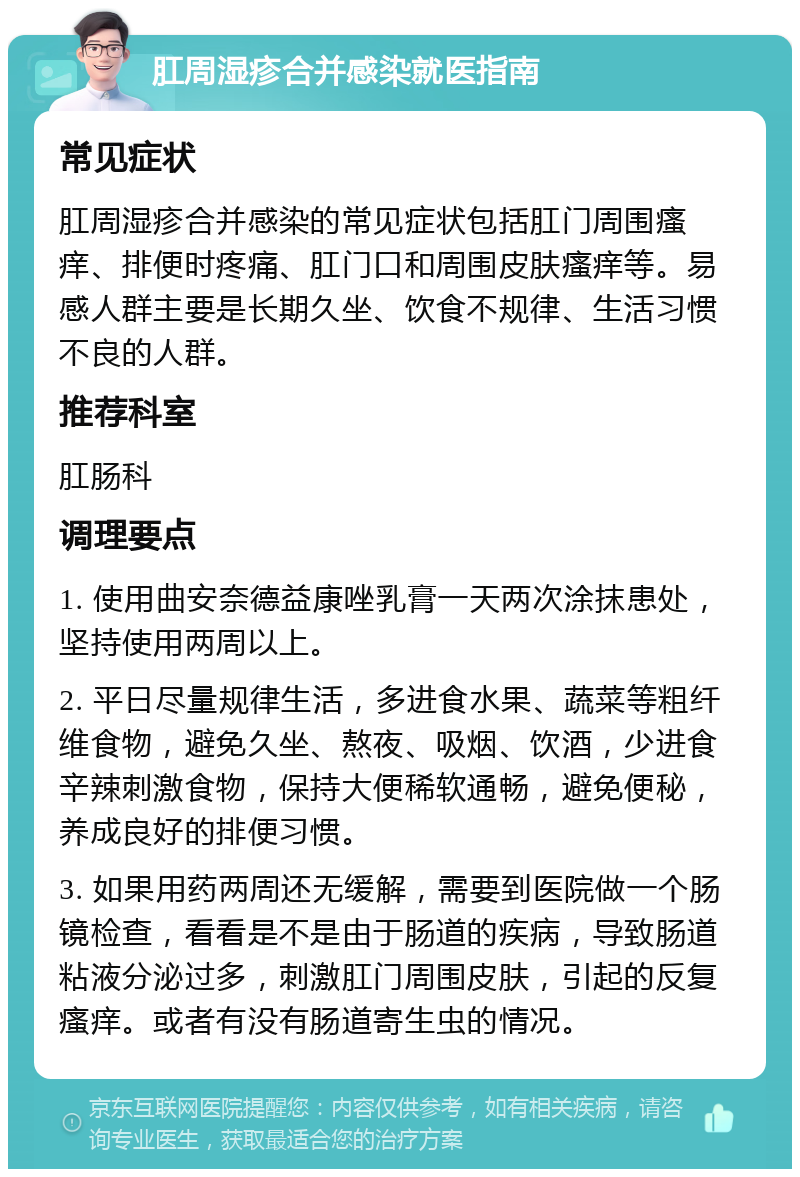 肛周湿疹合并感染就医指南 常见症状 肛周湿疹合并感染的常见症状包括肛门周围瘙痒、排便时疼痛、肛门口和周围皮肤瘙痒等。易感人群主要是长期久坐、饮食不规律、生活习惯不良的人群。 推荐科室 肛肠科 调理要点 1. 使用曲安奈德益康唑乳膏一天两次涂抹患处，坚持使用两周以上。 2. 平日尽量规律生活，多进食水果、蔬菜等粗纤维食物，避免久坐、熬夜、吸烟、饮酒，少进食辛辣刺激食物，保持大便稀软通畅，避免便秘，养成良好的排便习惯。 3. 如果用药两周还无缓解，需要到医院做一个肠镜检查，看看是不是由于肠道的疾病，导致肠道粘液分泌过多，刺激肛门周围皮肤，引起的反复瘙痒。或者有没有肠道寄生虫的情况。