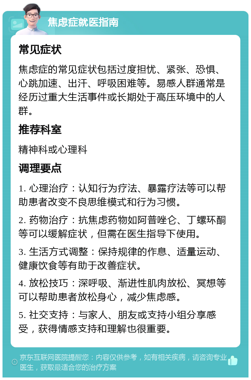 焦虑症就医指南 常见症状 焦虑症的常见症状包括过度担忧、紧张、恐惧、心跳加速、出汗、呼吸困难等。易感人群通常是经历过重大生活事件或长期处于高压环境中的人群。 推荐科室 精神科或心理科 调理要点 1. 心理治疗：认知行为疗法、暴露疗法等可以帮助患者改变不良思维模式和行为习惯。 2. 药物治疗：抗焦虑药物如阿普唑仑、丁螺环酮等可以缓解症状，但需在医生指导下使用。 3. 生活方式调整：保持规律的作息、适量运动、健康饮食等有助于改善症状。 4. 放松技巧：深呼吸、渐进性肌肉放松、冥想等可以帮助患者放松身心，减少焦虑感。 5. 社交支持：与家人、朋友或支持小组分享感受，获得情感支持和理解也很重要。