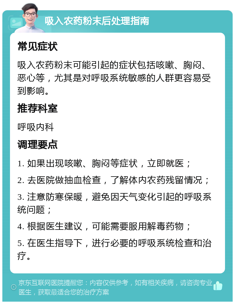 吸入农药粉末后处理指南 常见症状 吸入农药粉末可能引起的症状包括咳嗽、胸闷、恶心等，尤其是对呼吸系统敏感的人群更容易受到影响。 推荐科室 呼吸内科 调理要点 1. 如果出现咳嗽、胸闷等症状，立即就医； 2. 去医院做抽血检查，了解体内农药残留情况； 3. 注意防寒保暖，避免因天气变化引起的呼吸系统问题； 4. 根据医生建议，可能需要服用解毒药物； 5. 在医生指导下，进行必要的呼吸系统检查和治疗。