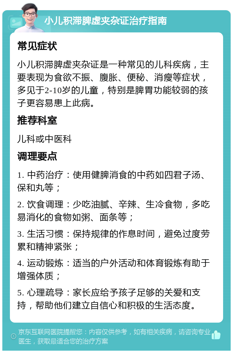 小儿积滞脾虚夹杂证治疗指南 常见症状 小儿积滞脾虚夹杂证是一种常见的儿科疾病，主要表现为食欲不振、腹胀、便秘、消瘦等症状，多见于2-10岁的儿童，特别是脾胃功能较弱的孩子更容易患上此病。 推荐科室 儿科或中医科 调理要点 1. 中药治疗：使用健脾消食的中药如四君子汤、保和丸等； 2. 饮食调理：少吃油腻、辛辣、生冷食物，多吃易消化的食物如粥、面条等； 3. 生活习惯：保持规律的作息时间，避免过度劳累和精神紧张； 4. 运动锻炼：适当的户外活动和体育锻炼有助于增强体质； 5. 心理疏导：家长应给予孩子足够的关爱和支持，帮助他们建立自信心和积极的生活态度。