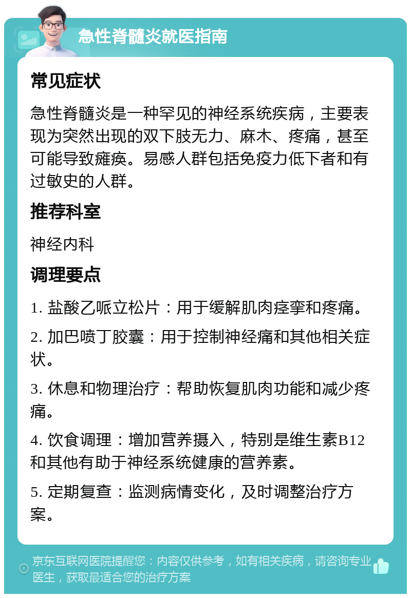 急性脊髓炎就医指南 常见症状 急性脊髓炎是一种罕见的神经系统疾病，主要表现为突然出现的双下肢无力、麻木、疼痛，甚至可能导致瘫痪。易感人群包括免疫力低下者和有过敏史的人群。 推荐科室 神经内科 调理要点 1. 盐酸乙哌立松片：用于缓解肌肉痉挛和疼痛。 2. 加巴喷丁胶囊：用于控制神经痛和其他相关症状。 3. 休息和物理治疗：帮助恢复肌肉功能和减少疼痛。 4. 饮食调理：增加营养摄入，特别是维生素B12和其他有助于神经系统健康的营养素。 5. 定期复查：监测病情变化，及时调整治疗方案。