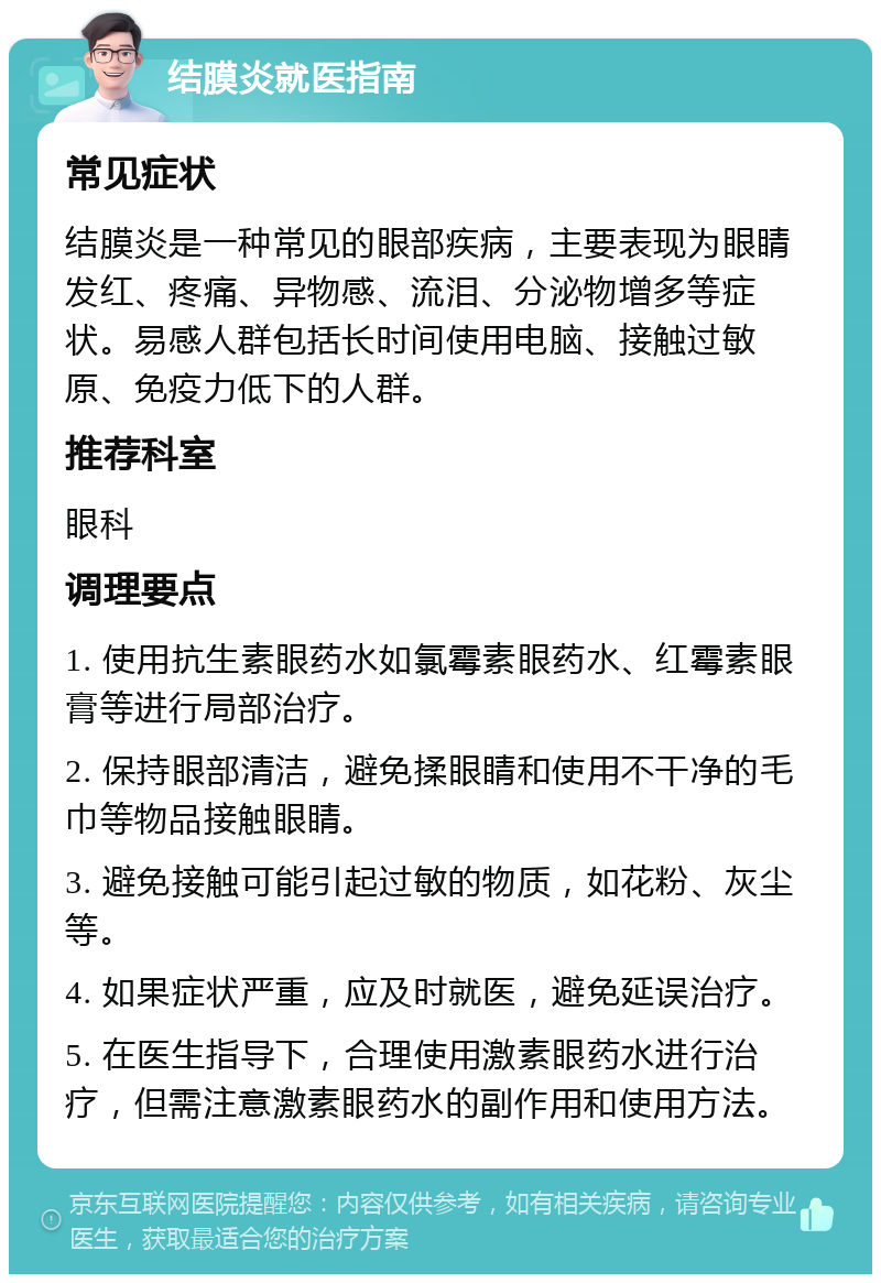 结膜炎就医指南 常见症状 结膜炎是一种常见的眼部疾病，主要表现为眼睛发红、疼痛、异物感、流泪、分泌物增多等症状。易感人群包括长时间使用电脑、接触过敏原、免疫力低下的人群。 推荐科室 眼科 调理要点 1. 使用抗生素眼药水如氯霉素眼药水、红霉素眼膏等进行局部治疗。 2. 保持眼部清洁，避免揉眼睛和使用不干净的毛巾等物品接触眼睛。 3. 避免接触可能引起过敏的物质，如花粉、灰尘等。 4. 如果症状严重，应及时就医，避免延误治疗。 5. 在医生指导下，合理使用激素眼药水进行治疗，但需注意激素眼药水的副作用和使用方法。