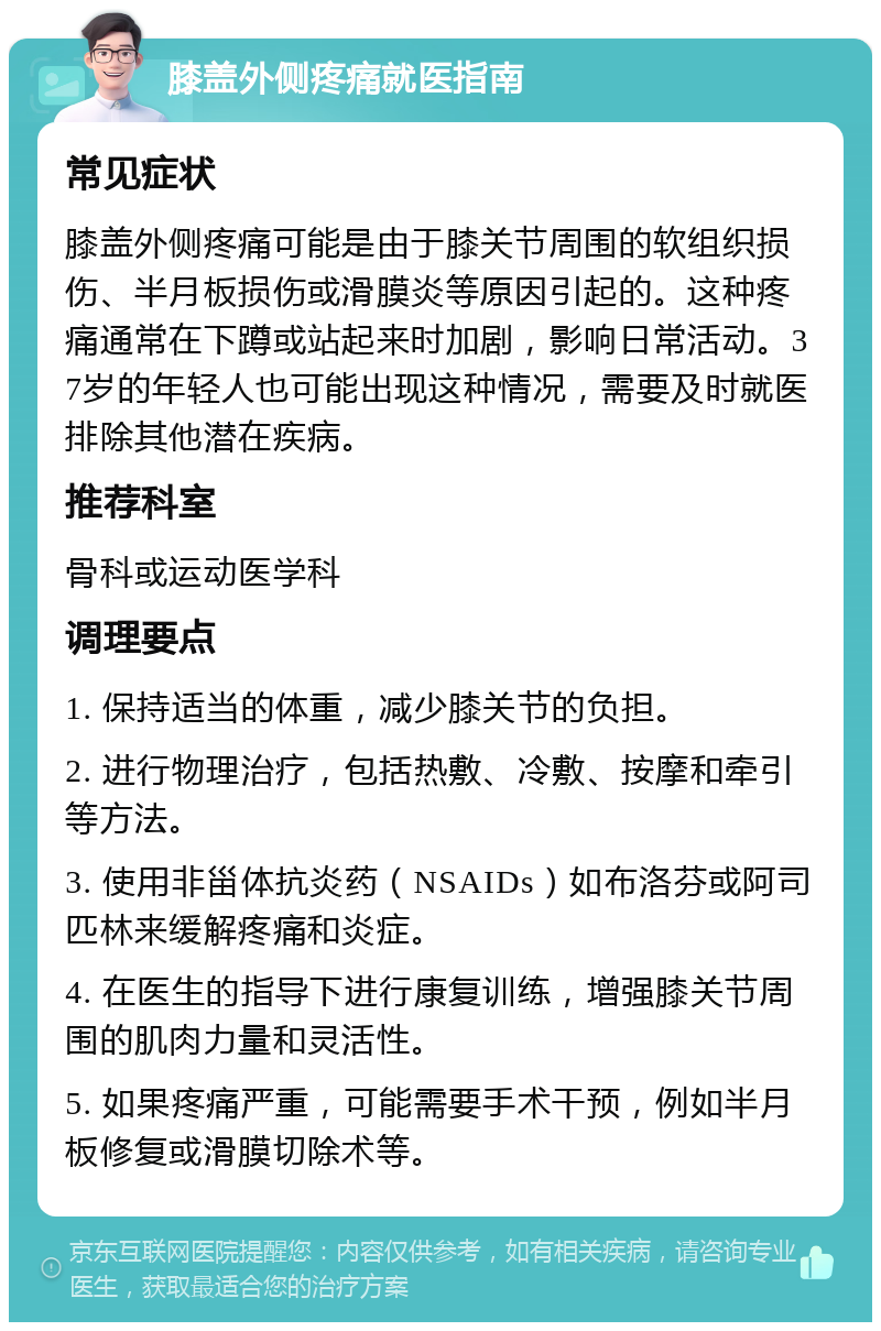 膝盖外侧疼痛就医指南 常见症状 膝盖外侧疼痛可能是由于膝关节周围的软组织损伤、半月板损伤或滑膜炎等原因引起的。这种疼痛通常在下蹲或站起来时加剧，影响日常活动。37岁的年轻人也可能出现这种情况，需要及时就医排除其他潜在疾病。 推荐科室 骨科或运动医学科 调理要点 1. 保持适当的体重，减少膝关节的负担。 2. 进行物理治疗，包括热敷、冷敷、按摩和牵引等方法。 3. 使用非甾体抗炎药（NSAIDs）如布洛芬或阿司匹林来缓解疼痛和炎症。 4. 在医生的指导下进行康复训练，增强膝关节周围的肌肉力量和灵活性。 5. 如果疼痛严重，可能需要手术干预，例如半月板修复或滑膜切除术等。