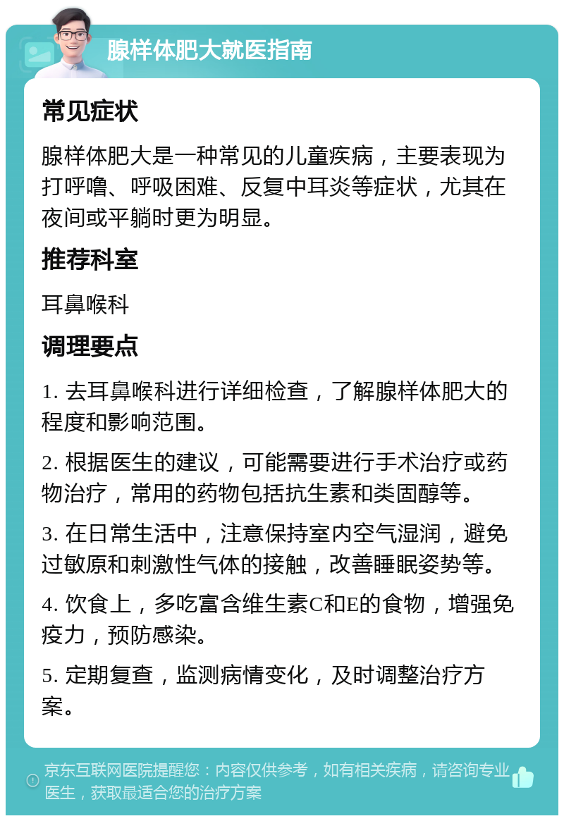 腺样体肥大就医指南 常见症状 腺样体肥大是一种常见的儿童疾病，主要表现为打呼噜、呼吸困难、反复中耳炎等症状，尤其在夜间或平躺时更为明显。 推荐科室 耳鼻喉科 调理要点 1. 去耳鼻喉科进行详细检查，了解腺样体肥大的程度和影响范围。 2. 根据医生的建议，可能需要进行手术治疗或药物治疗，常用的药物包括抗生素和类固醇等。 3. 在日常生活中，注意保持室内空气湿润，避免过敏原和刺激性气体的接触，改善睡眠姿势等。 4. 饮食上，多吃富含维生素C和E的食物，增强免疫力，预防感染。 5. 定期复查，监测病情变化，及时调整治疗方案。