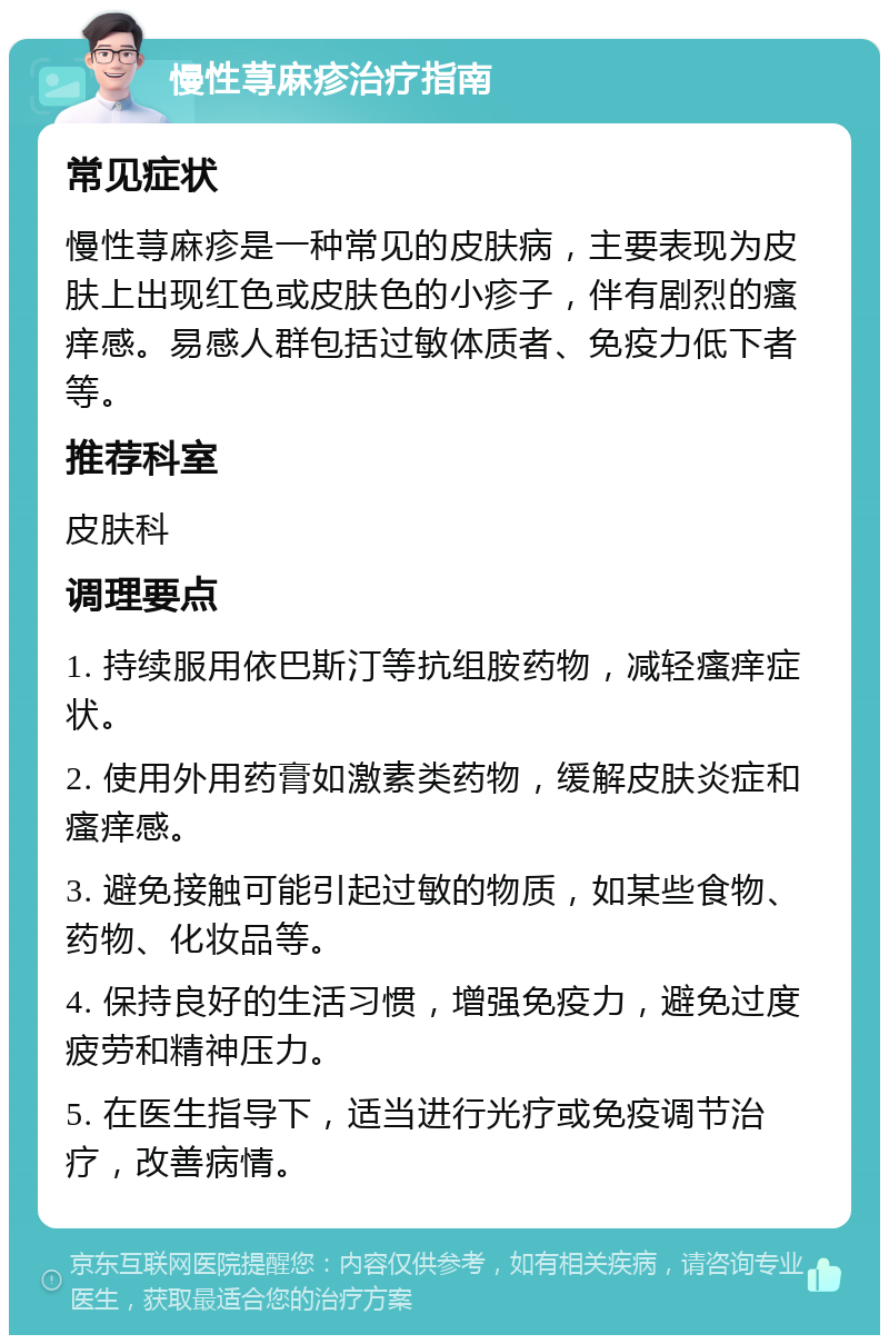 慢性荨麻疹治疗指南 常见症状 慢性荨麻疹是一种常见的皮肤病，主要表现为皮肤上出现红色或皮肤色的小疹子，伴有剧烈的瘙痒感。易感人群包括过敏体质者、免疫力低下者等。 推荐科室 皮肤科 调理要点 1. 持续服用依巴斯汀等抗组胺药物，减轻瘙痒症状。 2. 使用外用药膏如激素类药物，缓解皮肤炎症和瘙痒感。 3. 避免接触可能引起过敏的物质，如某些食物、药物、化妆品等。 4. 保持良好的生活习惯，增强免疫力，避免过度疲劳和精神压力。 5. 在医生指导下，适当进行光疗或免疫调节治疗，改善病情。