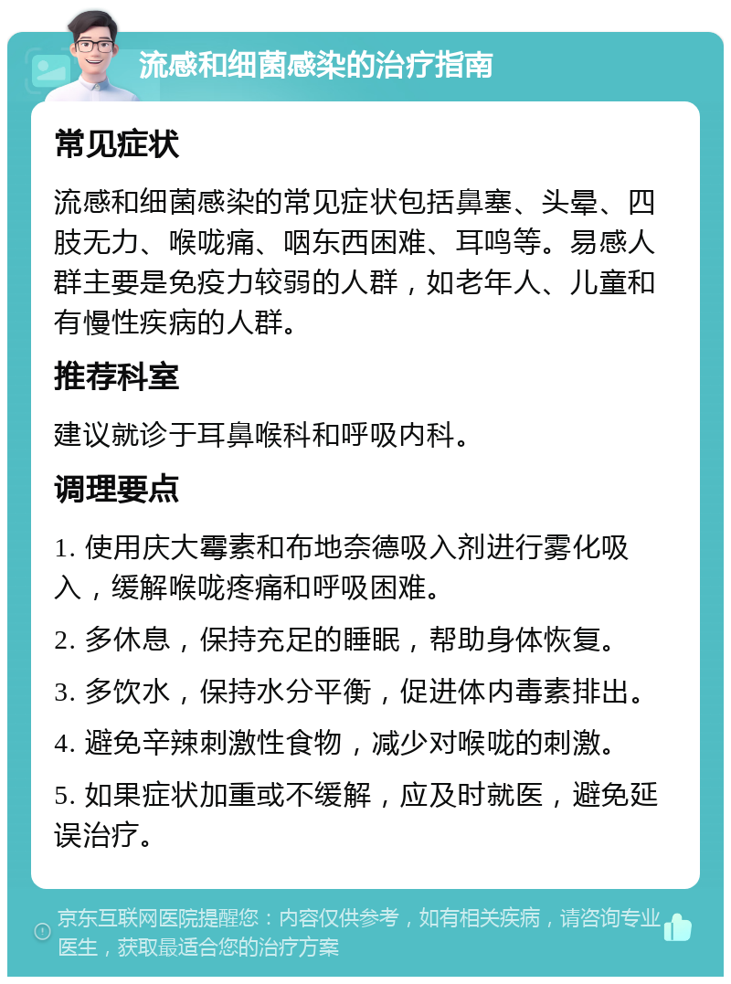 流感和细菌感染的治疗指南 常见症状 流感和细菌感染的常见症状包括鼻塞、头晕、四肢无力、喉咙痛、咽东西困难、耳鸣等。易感人群主要是免疫力较弱的人群，如老年人、儿童和有慢性疾病的人群。 推荐科室 建议就诊于耳鼻喉科和呼吸内科。 调理要点 1. 使用庆大霉素和布地奈德吸入剂进行雾化吸入，缓解喉咙疼痛和呼吸困难。 2. 多休息，保持充足的睡眠，帮助身体恢复。 3. 多饮水，保持水分平衡，促进体内毒素排出。 4. 避免辛辣刺激性食物，减少对喉咙的刺激。 5. 如果症状加重或不缓解，应及时就医，避免延误治疗。