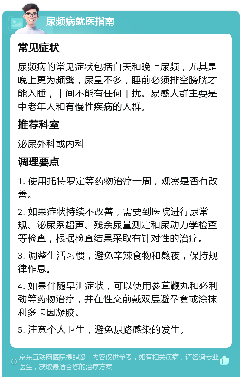 尿频病就医指南 常见症状 尿频病的常见症状包括白天和晚上尿频，尤其是晚上更为频繁，尿量不多，睡前必须排空膀胱才能入睡，中间不能有任何干扰。易感人群主要是中老年人和有慢性疾病的人群。 推荐科室 泌尿外科或内科 调理要点 1. 使用托特罗定等药物治疗一周，观察是否有改善。 2. 如果症状持续不改善，需要到医院进行尿常规、泌尿系超声、残余尿量测定和尿动力学检查等检查，根据检查结果采取有针对性的治疗。 3. 调整生活习惯，避免辛辣食物和熬夜，保持规律作息。 4. 如果伴随早泄症状，可以使用参茸鞭丸和必利劲等药物治疗，并在性交前戴双层避孕套或涂抹利多卡因凝胶。 5. 注意个人卫生，避免尿路感染的发生。