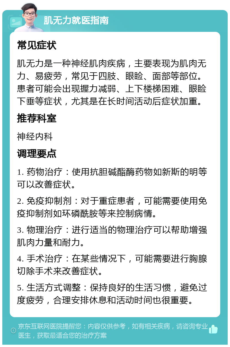 肌无力就医指南 常见症状 肌无力是一种神经肌肉疾病，主要表现为肌肉无力、易疲劳，常见于四肢、眼睑、面部等部位。患者可能会出现握力减弱、上下楼梯困难、眼睑下垂等症状，尤其是在长时间活动后症状加重。 推荐科室 神经内科 调理要点 1. 药物治疗：使用抗胆碱酯酶药物如新斯的明等可以改善症状。 2. 免疫抑制剂：对于重症患者，可能需要使用免疫抑制剂如环磷酰胺等来控制病情。 3. 物理治疗：进行适当的物理治疗可以帮助增强肌肉力量和耐力。 4. 手术治疗：在某些情况下，可能需要进行胸腺切除手术来改善症状。 5. 生活方式调整：保持良好的生活习惯，避免过度疲劳，合理安排休息和活动时间也很重要。