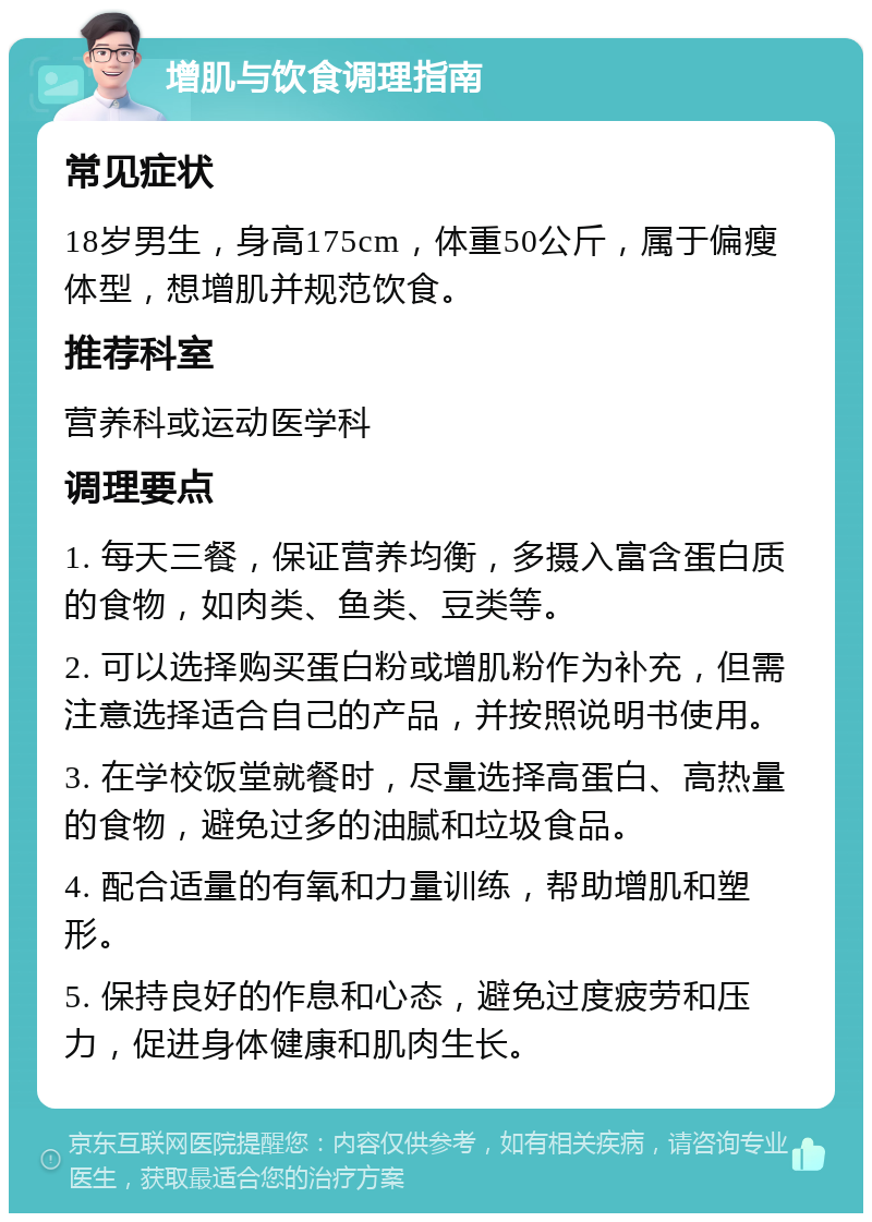 增肌与饮食调理指南 常见症状 18岁男生，身高175cm，体重50公斤，属于偏瘦体型，想增肌并规范饮食。 推荐科室 营养科或运动医学科 调理要点 1. 每天三餐，保证营养均衡，多摄入富含蛋白质的食物，如肉类、鱼类、豆类等。 2. 可以选择购买蛋白粉或增肌粉作为补充，但需注意选择适合自己的产品，并按照说明书使用。 3. 在学校饭堂就餐时，尽量选择高蛋白、高热量的食物，避免过多的油腻和垃圾食品。 4. 配合适量的有氧和力量训练，帮助增肌和塑形。 5. 保持良好的作息和心态，避免过度疲劳和压力，促进身体健康和肌肉生长。