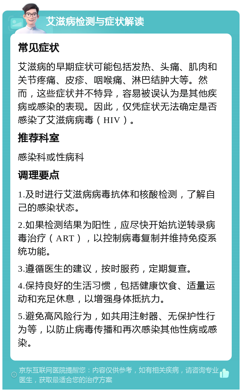 艾滋病检测与症状解读 常见症状 艾滋病的早期症状可能包括发热、头痛、肌肉和关节疼痛、皮疹、咽喉痛、淋巴结肿大等。然而，这些症状并不特异，容易被误认为是其他疾病或感染的表现。因此，仅凭症状无法确定是否感染了艾滋病病毒（HIV）。 推荐科室 感染科或性病科 调理要点 1.及时进行艾滋病病毒抗体和核酸检测，了解自己的感染状态。 2.如果检测结果为阳性，应尽快开始抗逆转录病毒治疗（ART），以控制病毒复制并维持免疫系统功能。 3.遵循医生的建议，按时服药，定期复查。 4.保持良好的生活习惯，包括健康饮食、适量运动和充足休息，以增强身体抵抗力。 5.避免高风险行为，如共用注射器、无保护性行为等，以防止病毒传播和再次感染其他性病或感染。