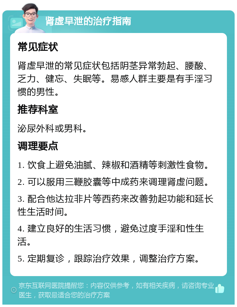 肾虚早泄的治疗指南 常见症状 肾虚早泄的常见症状包括阴茎异常勃起、腰酸、乏力、健忘、失眠等。易感人群主要是有手淫习惯的男性。 推荐科室 泌尿外科或男科。 调理要点 1. 饮食上避免油腻、辣椒和酒精等刺激性食物。 2. 可以服用三鞭胶囊等中成药来调理肾虚问题。 3. 配合他达拉非片等西药来改善勃起功能和延长性生活时间。 4. 建立良好的生活习惯，避免过度手淫和性生活。 5. 定期复诊，跟踪治疗效果，调整治疗方案。