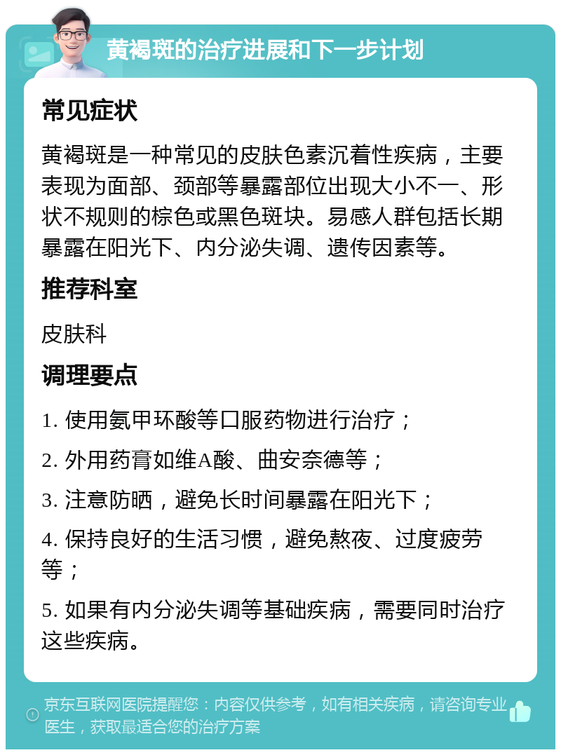 黄褐斑的治疗进展和下一步计划 常见症状 黄褐斑是一种常见的皮肤色素沉着性疾病，主要表现为面部、颈部等暴露部位出现大小不一、形状不规则的棕色或黑色斑块。易感人群包括长期暴露在阳光下、内分泌失调、遗传因素等。 推荐科室 皮肤科 调理要点 1. 使用氨甲环酸等口服药物进行治疗； 2. 外用药膏如维A酸、曲安奈德等； 3. 注意防晒，避免长时间暴露在阳光下； 4. 保持良好的生活习惯，避免熬夜、过度疲劳等； 5. 如果有内分泌失调等基础疾病，需要同时治疗这些疾病。