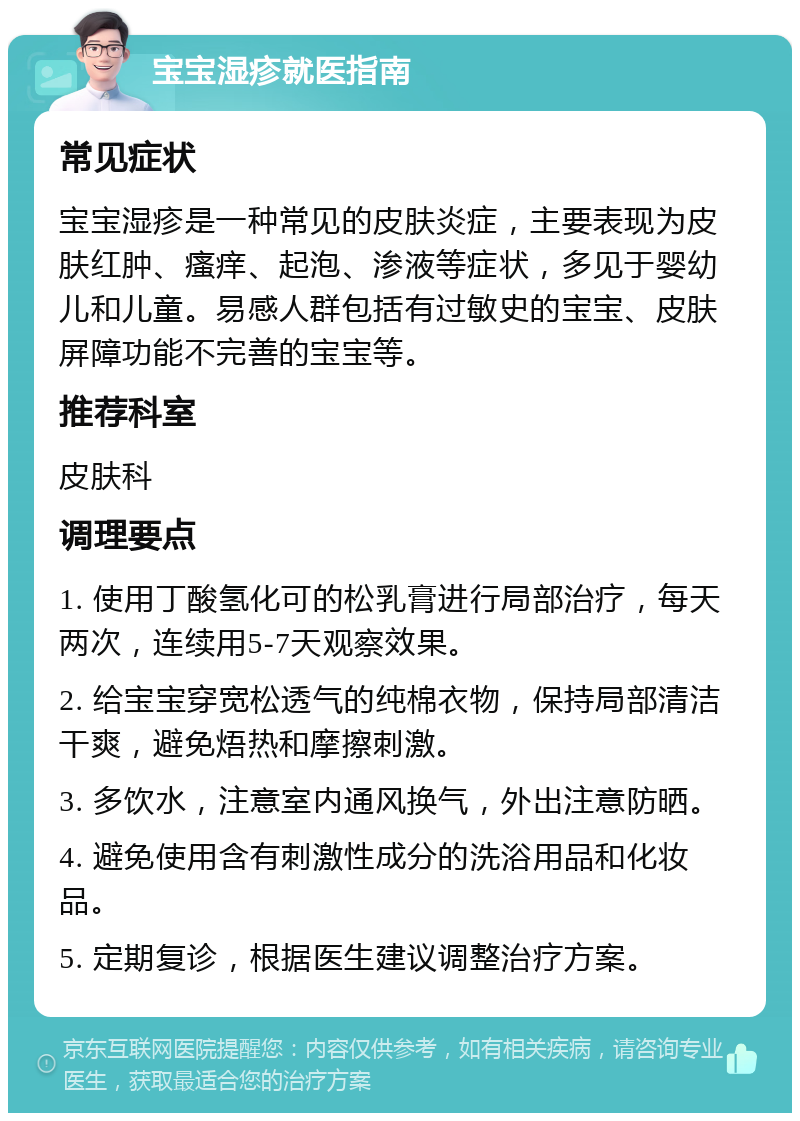 宝宝湿疹就医指南 常见症状 宝宝湿疹是一种常见的皮肤炎症，主要表现为皮肤红肿、瘙痒、起泡、渗液等症状，多见于婴幼儿和儿童。易感人群包括有过敏史的宝宝、皮肤屏障功能不完善的宝宝等。 推荐科室 皮肤科 调理要点 1. 使用丁酸氢化可的松乳膏进行局部治疗，每天两次，连续用5-7天观察效果。 2. 给宝宝穿宽松透气的纯棉衣物，保持局部清洁干爽，避免焐热和摩擦刺激。 3. 多饮水，注意室内通风换气，外出注意防晒。 4. 避免使用含有刺激性成分的洗浴用品和化妆品。 5. 定期复诊，根据医生建议调整治疗方案。