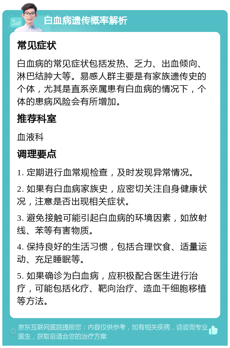 白血病遗传概率解析 常见症状 白血病的常见症状包括发热、乏力、出血倾向、淋巴结肿大等。易感人群主要是有家族遗传史的个体，尤其是直系亲属患有白血病的情况下，个体的患病风险会有所增加。 推荐科室 血液科 调理要点 1. 定期进行血常规检查，及时发现异常情况。 2. 如果有白血病家族史，应密切关注自身健康状况，注意是否出现相关症状。 3. 避免接触可能引起白血病的环境因素，如放射线、苯等有害物质。 4. 保持良好的生活习惯，包括合理饮食、适量运动、充足睡眠等。 5. 如果确诊为白血病，应积极配合医生进行治疗，可能包括化疗、靶向治疗、造血干细胞移植等方法。