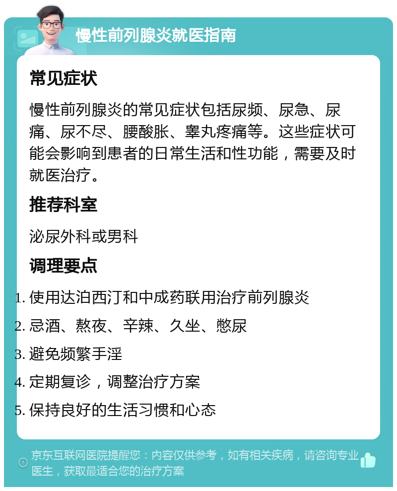 慢性前列腺炎就医指南 常见症状 慢性前列腺炎的常见症状包括尿频、尿急、尿痛、尿不尽、腰酸胀、睾丸疼痛等。这些症状可能会影响到患者的日常生活和性功能，需要及时就医治疗。 推荐科室 泌尿外科或男科 调理要点 使用达泊西汀和中成药联用治疗前列腺炎 忌酒、熬夜、辛辣、久坐、憋尿 避免频繁手淫 定期复诊，调整治疗方案 保持良好的生活习惯和心态