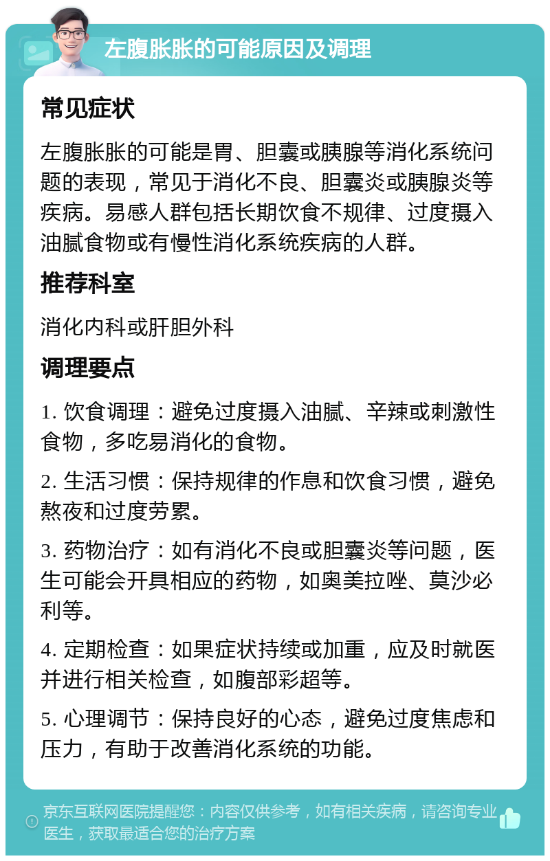 左腹胀胀的可能原因及调理 常见症状 左腹胀胀的可能是胃、胆囊或胰腺等消化系统问题的表现，常见于消化不良、胆囊炎或胰腺炎等疾病。易感人群包括长期饮食不规律、过度摄入油腻食物或有慢性消化系统疾病的人群。 推荐科室 消化内科或肝胆外科 调理要点 1. 饮食调理：避免过度摄入油腻、辛辣或刺激性食物，多吃易消化的食物。 2. 生活习惯：保持规律的作息和饮食习惯，避免熬夜和过度劳累。 3. 药物治疗：如有消化不良或胆囊炎等问题，医生可能会开具相应的药物，如奥美拉唑、莫沙必利等。 4. 定期检查：如果症状持续或加重，应及时就医并进行相关检查，如腹部彩超等。 5. 心理调节：保持良好的心态，避免过度焦虑和压力，有助于改善消化系统的功能。