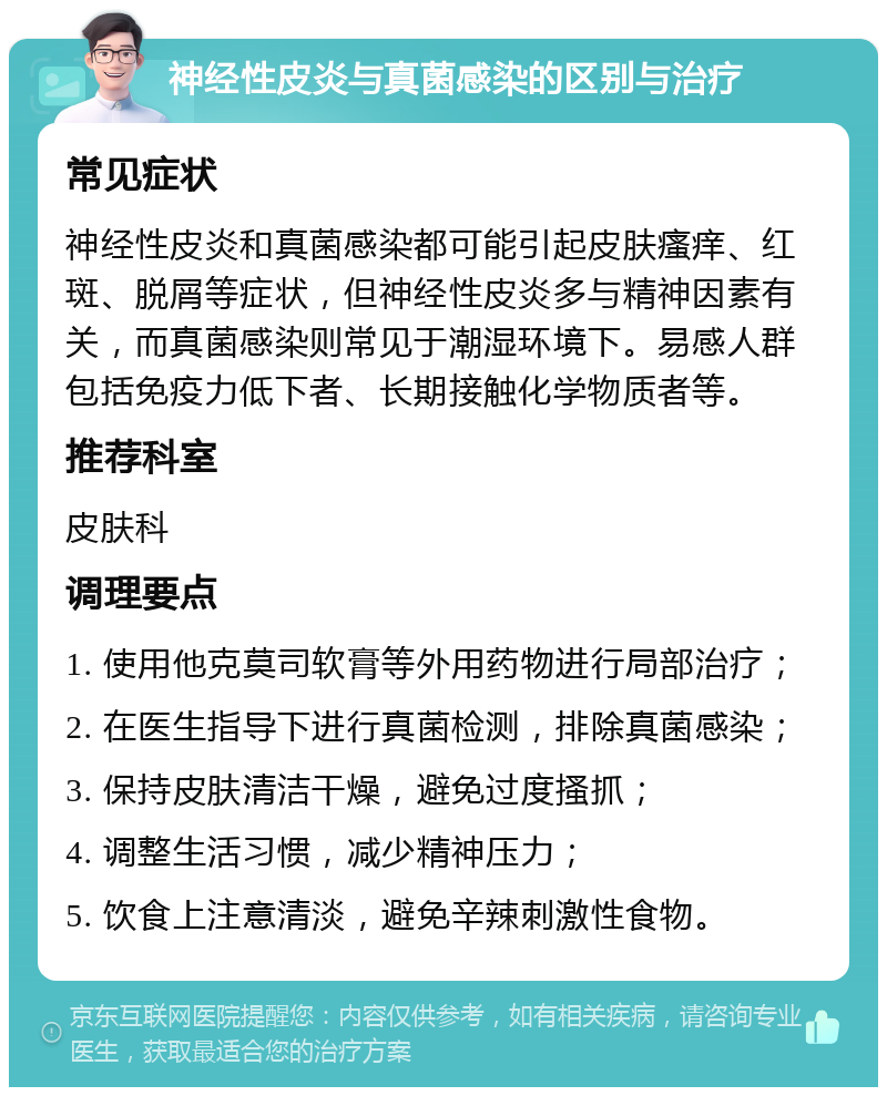 神经性皮炎与真菌感染的区别与治疗 常见症状 神经性皮炎和真菌感染都可能引起皮肤瘙痒、红斑、脱屑等症状，但神经性皮炎多与精神因素有关，而真菌感染则常见于潮湿环境下。易感人群包括免疫力低下者、长期接触化学物质者等。 推荐科室 皮肤科 调理要点 1. 使用他克莫司软膏等外用药物进行局部治疗； 2. 在医生指导下进行真菌检测，排除真菌感染； 3. 保持皮肤清洁干燥，避免过度搔抓； 4. 调整生活习惯，减少精神压力； 5. 饮食上注意清淡，避免辛辣刺激性食物。