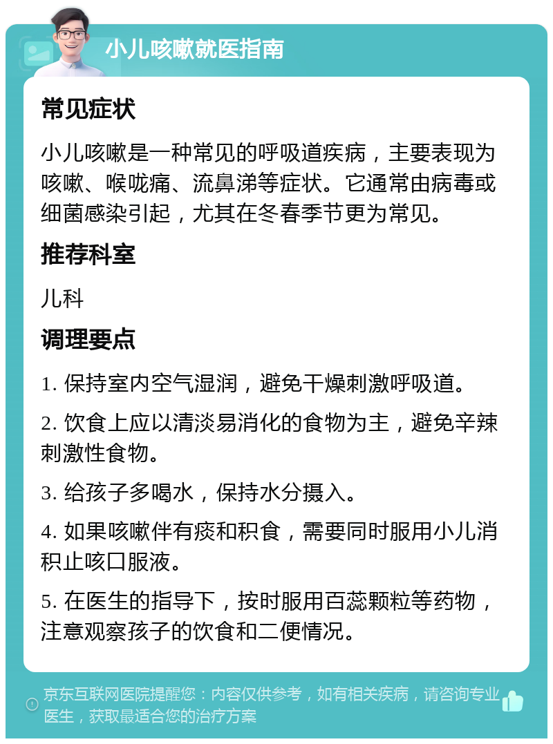 小儿咳嗽就医指南 常见症状 小儿咳嗽是一种常见的呼吸道疾病，主要表现为咳嗽、喉咙痛、流鼻涕等症状。它通常由病毒或细菌感染引起，尤其在冬春季节更为常见。 推荐科室 儿科 调理要点 1. 保持室内空气湿润，避免干燥刺激呼吸道。 2. 饮食上应以清淡易消化的食物为主，避免辛辣刺激性食物。 3. 给孩子多喝水，保持水分摄入。 4. 如果咳嗽伴有痰和积食，需要同时服用小儿消积止咳口服液。 5. 在医生的指导下，按时服用百蕊颗粒等药物，注意观察孩子的饮食和二便情况。