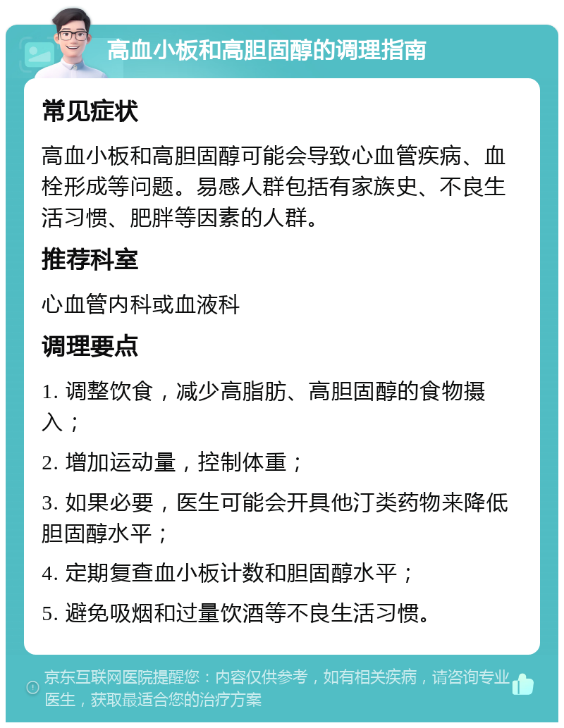 高血小板和高胆固醇的调理指南 常见症状 高血小板和高胆固醇可能会导致心血管疾病、血栓形成等问题。易感人群包括有家族史、不良生活习惯、肥胖等因素的人群。 推荐科室 心血管内科或血液科 调理要点 1. 调整饮食，减少高脂肪、高胆固醇的食物摄入； 2. 增加运动量，控制体重； 3. 如果必要，医生可能会开具他汀类药物来降低胆固醇水平； 4. 定期复查血小板计数和胆固醇水平； 5. 避免吸烟和过量饮酒等不良生活习惯。