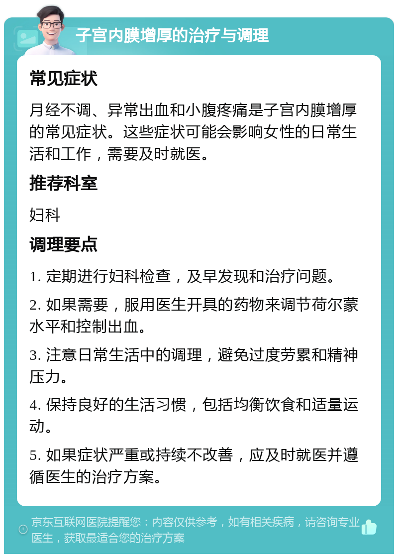 子宫内膜增厚的治疗与调理 常见症状 月经不调、异常出血和小腹疼痛是子宫内膜增厚的常见症状。这些症状可能会影响女性的日常生活和工作，需要及时就医。 推荐科室 妇科 调理要点 1. 定期进行妇科检查，及早发现和治疗问题。 2. 如果需要，服用医生开具的药物来调节荷尔蒙水平和控制出血。 3. 注意日常生活中的调理，避免过度劳累和精神压力。 4. 保持良好的生活习惯，包括均衡饮食和适量运动。 5. 如果症状严重或持续不改善，应及时就医并遵循医生的治疗方案。