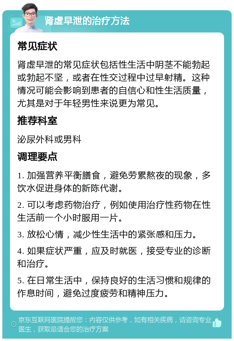 肾虚早泄的治疗方法 常见症状 肾虚早泄的常见症状包括性生活中阴茎不能勃起或勃起不坚，或者在性交过程中过早射精。这种情况可能会影响到患者的自信心和性生活质量，尤其是对于年轻男性来说更为常见。 推荐科室 泌尿外科或男科 调理要点 1. 加强营养平衡膳食，避免劳累熬夜的现象，多饮水促进身体的新陈代谢。 2. 可以考虑药物治疗，例如使用治疗性药物在性生活前一个小时服用一片。 3. 放松心情，减少性生活中的紧张感和压力。 4. 如果症状严重，应及时就医，接受专业的诊断和治疗。 5. 在日常生活中，保持良好的生活习惯和规律的作息时间，避免过度疲劳和精神压力。