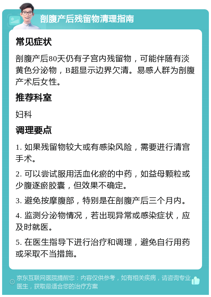 剖腹产后残留物清理指南 常见症状 剖腹产后80天仍有子宫内残留物，可能伴随有淡黄色分泌物，B超显示边界欠清。易感人群为剖腹产术后女性。 推荐科室 妇科 调理要点 1. 如果残留物较大或有感染风险，需要进行清宫手术。 2. 可以尝试服用活血化瘀的中药，如益母颗粒或少腹逐瘀胶囊，但效果不确定。 3. 避免按摩腹部，特别是在剖腹产后三个月内。 4. 监测分泌物情况，若出现异常或感染症状，应及时就医。 5. 在医生指导下进行治疗和调理，避免自行用药或采取不当措施。